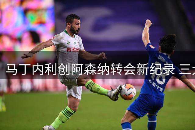 马丁内利创阿森纳转会新纪录 三大联盟动态一览